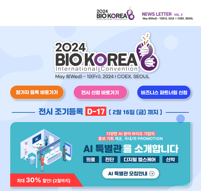 2024 BIO KOREA International Convention, NEWS LETTER VOL. 5 May 8(Wed) - 10(Fri), 2024 I COEX, SEOUL / 2024 BIO KOREA International Convention May 8(Wed) ~10(Fri), 20241 COEX, SEOUL / 참가자 등록 바로가기(https://www.biokorea.org/registration/program.asp), 전시 신청 바로가기(https://www.biokorea.org/registration/program_01.asp), 비즈니스 파트너링 신청(https://www.biokorea.org/program/business_01.asp) / 전시 조기등록 D-17 (2월 16일(금)까지] / 최대 30% 할인! (2월까지) 다양한 AI 분야 바이오 기업의 홍보 기회 제공, 국내/외 PROMOTION  AI 특별관을 소개합니다(의료, 진단, 디지털 헬스케어, 신약) AI 특별관 모집안내(https://www.biokorea.org/download/01.Poster_Kr.jpg) 